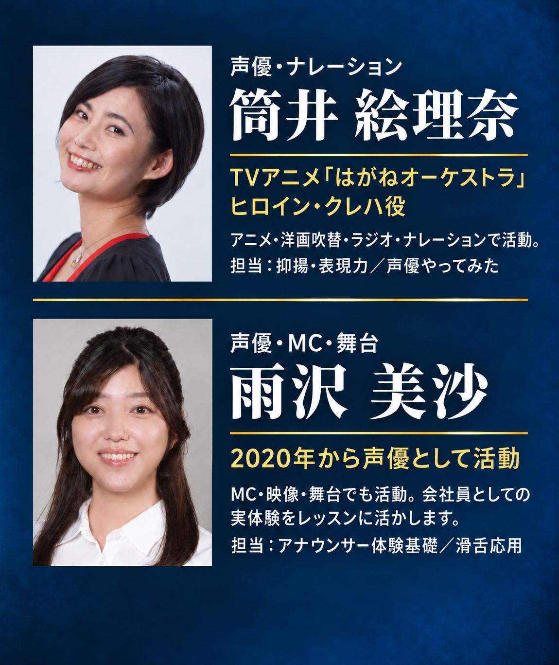 筒井絵理奈：声優・ナレーション。TVアニメ「はがねオーケストラ」ヒロイン・クレハ役。アニメ・洋画吹替・ラジオ・ナレーションで活動。担当は抑揚・表現力、声優やってみた。雨沢美沙：声優・MC・舞台。2020年から声優として活動。MC・映像・舞台でも活動。会社員としての実体験をレッスンに活かします。担当はアナウンサー体験基礎、滑舌応用。