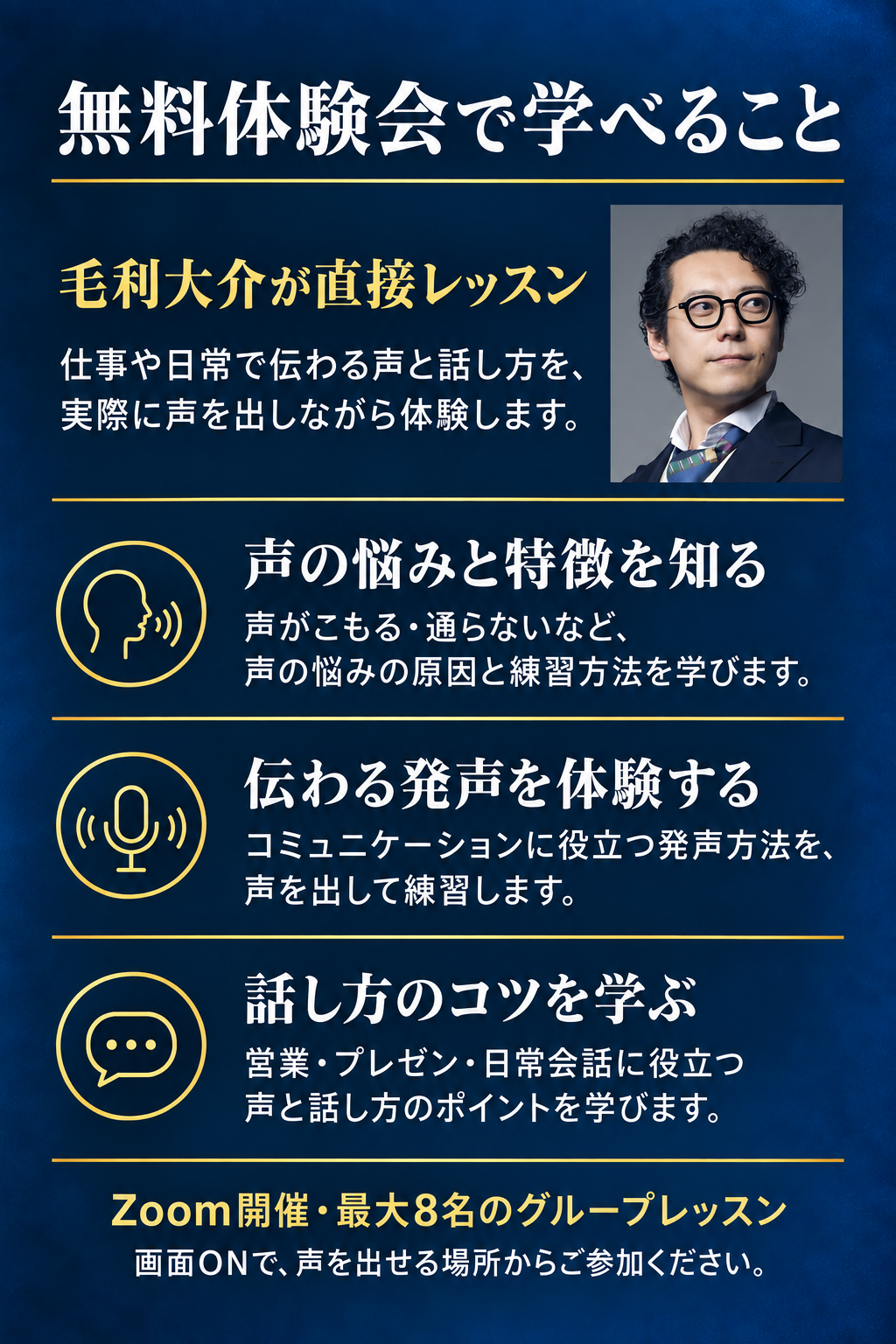 無料体験会で学べること。毛利大介が直接レッスン。仕事や日常で伝わる声と話し方を、実際に声を出しながら体験します。声の悩みと特徴を知る：声がこもる・通らないなど、声の悩みの原因と練習方法を学びます。伝わる発声を体験する：コミュニケーションに役立つ発声方法を、声を出して練習します。話し方のコツを学ぶ：営業・プレゼン・日常会話に役立つ声と話し方のポイントを学びます。Zoom開催・最大8名のグループレッスン。画面ONで、声を出せる場所からご参加ください。